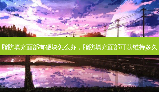 脂肪填充面部有硬块怎么办,脂肪填充面部可以维持多久-第1张图片-美呗严选网 脂肪填充面部有硬块怎么办,脂肪填充面部可以维持多久-第1张图片-美呗严选网