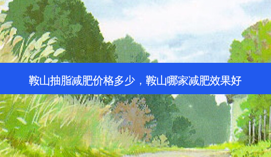 鞍山抽脂减肥价格多少,鞍山哪家减肥效果好-第1张图片-美呗严选网 鞍山抽脂减肥价格多少,鞍山哪家减肥效果好-第1张图片-美呗严选网