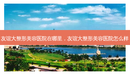 友谊大整形美容医院在哪里,友谊大整形美容医院怎么样-第1张图片-美呗严选网 友谊大整形美容医院在哪里,友谊大整形美容医院怎么样-第1张图片-美呗严选网