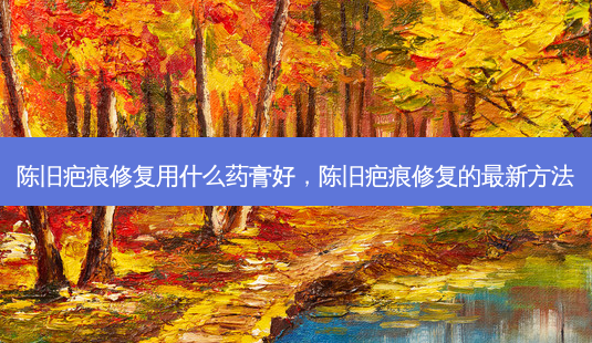 陈旧疤痕修复用什么药膏好,陈旧疤痕修复的新 *** -第1张图片-美呗严选网 陈旧疤痕修复用什么药膏好,陈旧疤痕修复的新 *** -第1张图片-美呗严选网