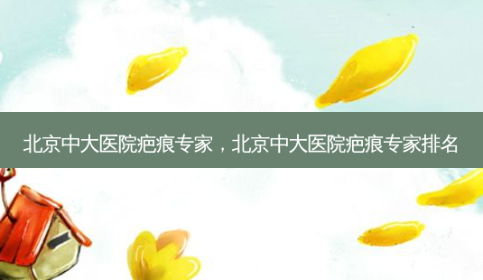 北京中大医院疤痕专家，北京中大医院疤痕专家排名-第1张图片-美呗严选网