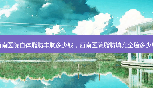 西南医院自体脂肪丰胸多少钱,西南医院脂肪填充全脸多少钱-第1张图片-美呗严选网 西南医院自体脂肪丰胸多少钱,西南医院脂肪填充全脸多少钱-第1张图片-美呗严选网