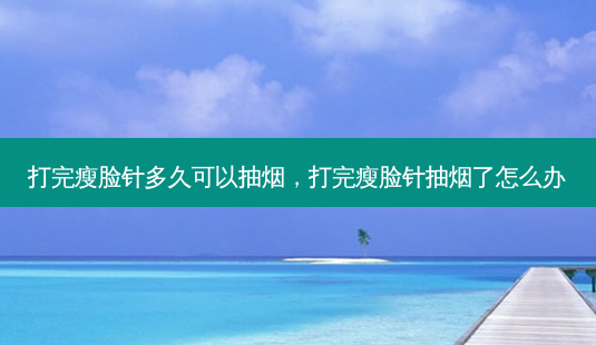 打完瘦脸针多久可以抽烟，打完瘦脸针抽烟了怎么办-第1张图片-美呗严选网