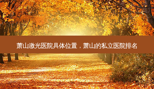 萧山激光医院具 *** 置,萧山的私立医院排名-第1张图片-美呗严选网 萧山激光医院具 *** 置,萧山的私立医院排名-第1张图片-美呗严选网
