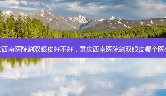 重庆西南医院割双眼皮好不好,重庆西南医院割双眼皮哪个医生好-第1张图片-美呗严选网 重庆西南医院割双眼皮好不好,重庆西南医院割双眼皮哪个医生好-第1张图片-美呗严选网