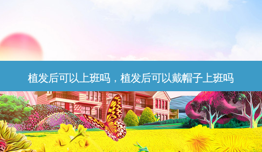 植发后可以上班吗，植发后可以戴帽子上班吗-第1张图片-美呗严选网