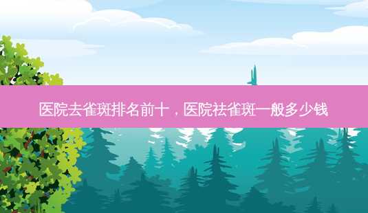 医院去雀斑排名前十,医院祛雀斑一般多少钱-第1张图片-美呗严选网 医院去雀斑排名前十,医院祛雀斑一般多少钱-第1张图片-美呗严选网