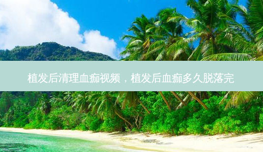 植发后清理血痂视频,植发后血痂多久脱落完-第1张图片-美呗严选网 植发后清理血痂视频,植发后血痂多久脱落完-第1张图片-美呗严选网