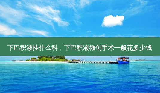 下巴积液挂什么科,下巴积液微创手术一般花多少钱-第1张图片-美呗严选网 下巴积液挂什么科,下巴积液微创手术一般花多少钱-第1张图片-美呗严选网