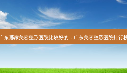 广东哪家美容整形医院比较好的,广东美容整形医院排行榜-第1张图片-美呗严选网 广东哪家美容整形医院比较好的,广东美容整形医院排行榜-第1张图片-美呗严选网