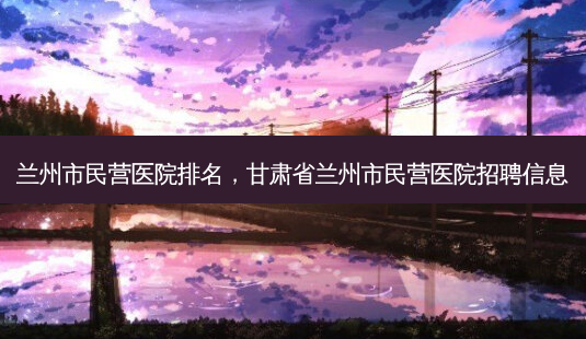 兰州市民营医院排名,甘肃省兰州市民营医院招聘信息-第1张图片-美呗严选网 兰州市民营医院排名,甘肃省兰州市民营医院招聘信息-第1张图片-美呗严选网