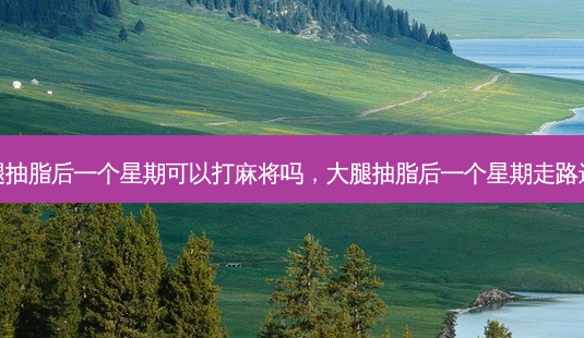大腿抽脂后一个星期可以打麻将吗,大腿抽脂后一个星期走路还疼-第1张图片-美呗严选网 大腿抽脂后一个星期可以打麻将吗,大腿抽脂后一个星期走路还疼-第1张图片-美呗严选网