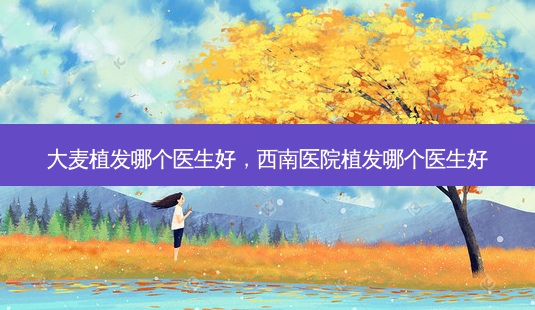 大麦植发哪个医生好,西南医院植发哪个医生好-第1张图片-美呗严选网 大麦植发哪个医生好,西南医院植发哪个医生好-第1张图片-美呗严选网