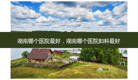 湖南哪个医院好,湖南哪个医院妇科好-第1张图片-美呗严选网 湖南哪个医院好,湖南哪个医院妇科好-第1张图片-美呗严选网