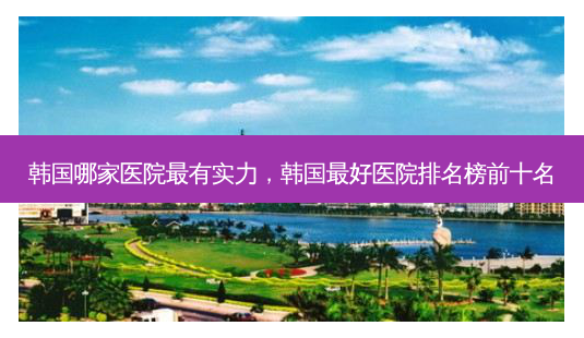 韩国哪家医院有实力,韩国好医院排名榜前十名-第1张图片-美呗严选网 韩国哪家医院有实力,韩国好医院排名榜前十名-第1张图片-美呗严选网
