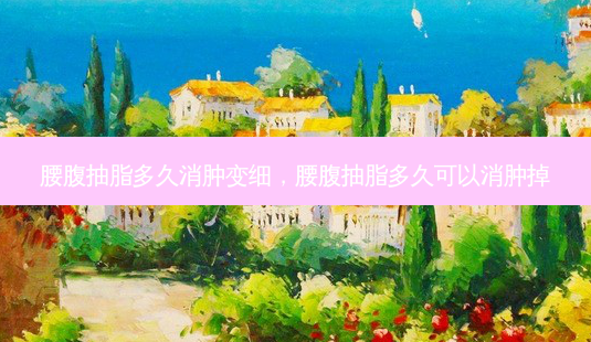 腰腹抽脂多久消肿变细,腰腹抽脂多久可以消肿掉-第1张图片-美呗严选网 腰腹抽脂多久消肿变细,腰腹抽脂多久可以消肿掉-第1张图片-美呗严选网