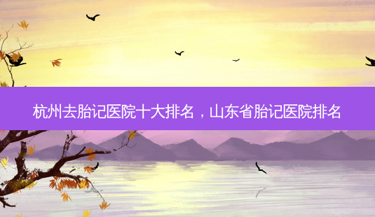 杭州去胎记医院十大排名,山东省胎记医院排名-第1张图片-美呗严选网 杭州去胎记医院十大排名,山东省胎记医院排名-第1张图片-美呗严选网