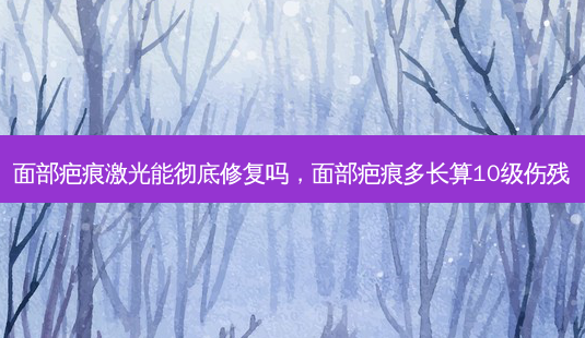 面部疤痕激光能彻底修复吗,面部疤痕多长算10级伤残-第1张图片-美呗严选网 面部疤痕激光能彻底修复吗,面部疤痕多长算10级伤残-第1张图片-美呗严选网