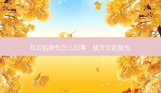 耳后起脓包怎么回事,拔牙后起脓包-第1张图片-美呗严选网 耳后起脓包怎么回事,拔牙后起脓包-第1张图片-美呗严选网