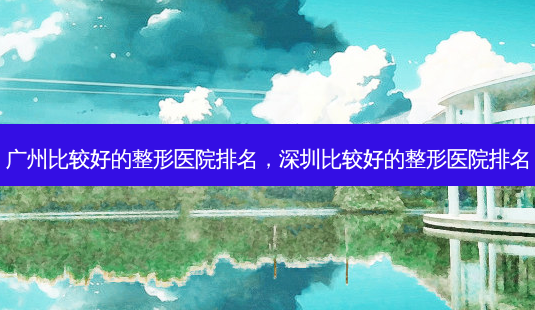 广州比较好的整形医院排名,深圳比较好的整形医院排名-第1张图片-美呗严选网 广州比较好的整形医院排名,深圳比较好的整形医院排名-第1张图片-美呗严选网