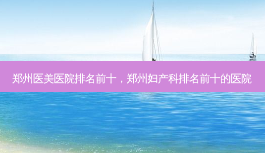 郑州医美医院排名前十,郑州妇产科排名前十的医院-第1张图片-美呗严选网 郑州医美医院排名前十,郑州妇产科排名前十的医院-第1张图片-美呗严选网