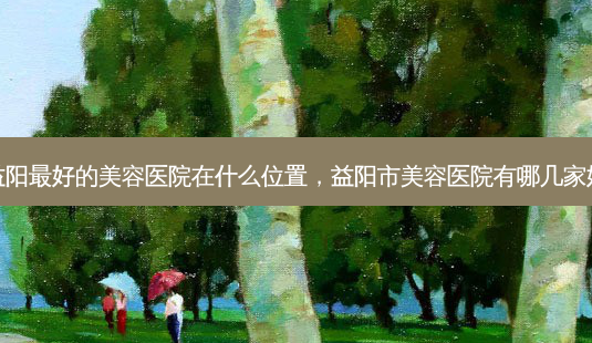 益阳好的美容医院在什么位置,益阳市美容医院有哪几家好-第1张图片-美呗严选网 益阳好的美容医院在什么位置,益阳市美容医院有哪几家好-第1张图片-美呗严选网