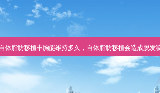 自体脂肪移植丰胸能维持多久,自体脂肪移植会造成脱发嘛-第1张图片-美呗严选网 自体脂肪移植丰胸能维持多久,自体脂肪移植会造成脱发嘛-第1张图片-美呗严选网