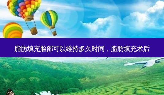 脂肪填充脸部可以维持多久时间,脂肪填充术后-第1张图片-美呗严选网 脂肪填充脸部可以维持多久时间,脂肪填充术后-第1张图片-美呗严选网