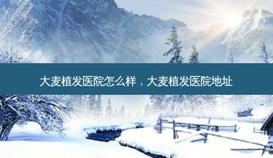 大麦植发医院怎么样,大麦植发医院地址-第1张图片-美呗严选网 大麦植发医院怎么样,大麦植发医院地址-第1张图片-美呗严选网
