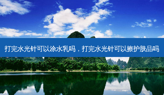 打完水光针可以涂水乳吗,打完水光针可以擦护肤品吗-第1张图片-美呗严选网 打完水光针可以涂水乳吗,打完水光针可以擦护肤品吗-第1张图片-美呗严选网