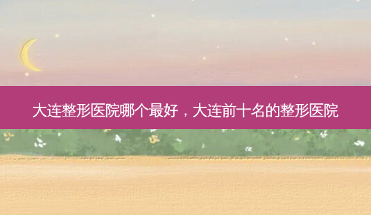 大连整形医院哪个 *** ,大连前十名的整形医院-第1张图片-美呗严选网 大连整形医院哪个 *** ,大连前十名的整形医院-第1张图片-美呗严选网