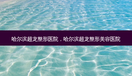 哈尔滨超龙整形医院,哈尔滨超龙整形美容医院-第1张图片-美呗严选网 哈尔滨超龙整形医院,哈尔滨超龙整形美容医院-第1张图片-美呗严选网