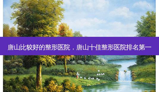 唐山比较好的整形医院，唐山十佳整形医院 *** -第1张图片-美呗严选网