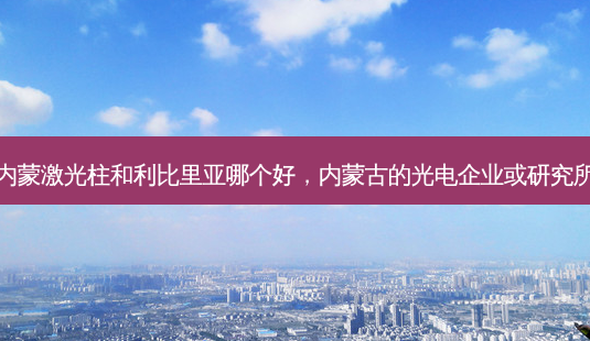 内蒙激光柱和利比里亚哪个好,内蒙古的光电企业或研究所-第1张图片-美呗严选网 内蒙激光柱和利比里亚哪个好,内蒙古的光电企业或研究所-第1张图片-美呗严选网