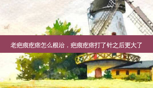 老疤痕疙瘩怎么根治，疤痕疙瘩打了针之后更大了-第1张图片-美呗严选网