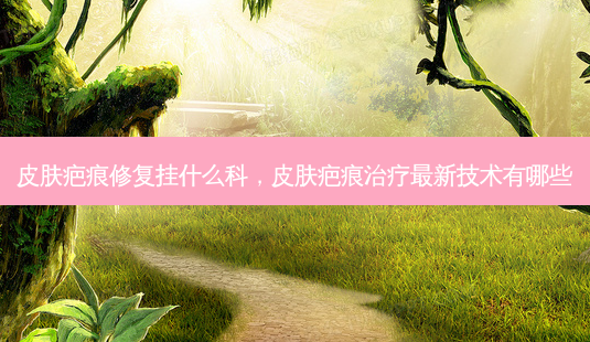 皮肤疤痕修复挂什么科,皮肤疤痕治疗最新技术有哪些-第1张图片-美呗严选网 皮肤疤痕修复挂什么科,皮肤疤痕治疗最新技术有哪些-第1张图片-美呗严选网