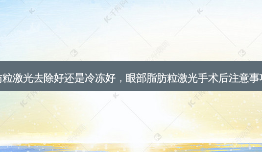 眼部脂肪粒激光去除好还是冷冻好,眼部脂肪粒激光手术后注意事项的视频-第1张图片-美呗严选网 眼部脂肪粒激光去除好还是冷冻好,眼部脂肪粒激光手术后注意事项的视频-第1张图片-美呗严选网