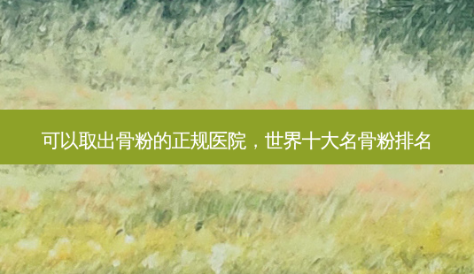 可以取出骨粉的正规医院,世界十大名骨粉排名-第1张图片-美呗严选网 可以取出骨粉的正规医院,世界十大名骨粉排名-第1张图片-美呗严选网