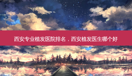 西安专业植发医院排名,西安植发医生哪个好-第1张图片-美呗严选网 西安专业植发医院排名,西安植发医生哪个好-第1张图片-美呗严选网