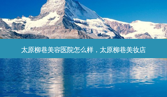 太原柳巷美容医院怎么样,太原柳巷美妆店-第1张图片-美呗严选网 太原柳巷美容医院怎么样,太原柳巷美妆店-第1张图片-美呗严选网