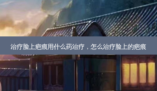 治疗脸上疤痕用什么药治疗,怎么治疗脸上的疤痕-第1张图片-美呗严选网 治疗脸上疤痕用什么药治疗,怎么治疗脸上的疤痕-第1张图片-美呗严选网