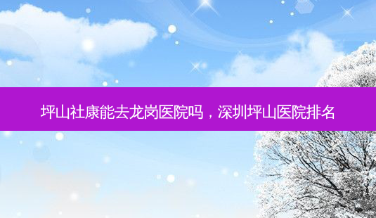 坪山社康能去龙岗医院吗,深圳坪山医院排名-第1张图片-美呗严选网 坪山社康能去龙岗医院吗,深圳坪山医院排名-第1张图片-美呗严选网