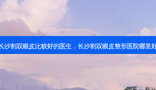 长沙割双眼皮比较好的医生,长沙割双眼皮整形医院哪里好-第1张图片-美呗严选网 长沙割双眼皮比较好的医生,长沙割双眼皮整形医院哪里好-第1张图片-美呗严选网