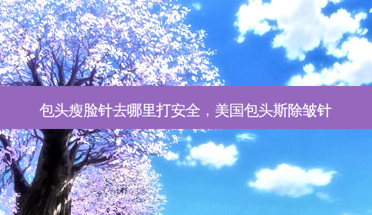 包头瘦脸针去哪里打 *** ,美国包头斯除皱针-第1张图片-美呗严选网 包头瘦脸针去哪里打 *** ,美国包头斯除皱针-第1张图片-美呗严选网