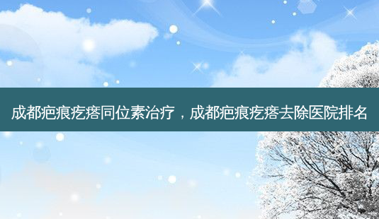 成都疤痕疙瘩同位素治疗,成都疤痕疙瘩去除医院排名-第1张图片-美呗严选网 成都疤痕疙瘩同位素治疗,成都疤痕疙瘩去除医院排名-第1张图片-美呗严选网