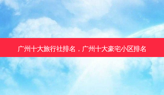 广州十大旅行社排名,广州十大豪宅小区排名-第1张图片-美呗严选网 广州十大旅行社排名,广州十大豪宅小区排名-第1张图片-美呗严选网