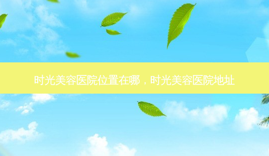 时光美容医院位置在哪,时光美容医院地址-第1张图片-美呗严选网 时光美容医院位置在哪,时光美容医院地址-第1张图片-美呗严选网
