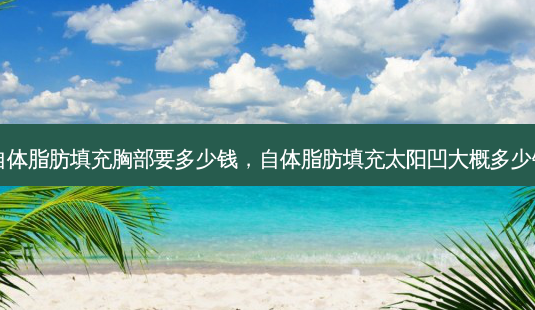 自体脂肪填充胸部要多少钱,自体脂肪填充太阳凹大概多少钱-第1张图片-美呗严选网 自体脂肪填充胸部要多少钱,自体脂肪填充太阳凹大概多少钱-第1张图片-美呗严选网