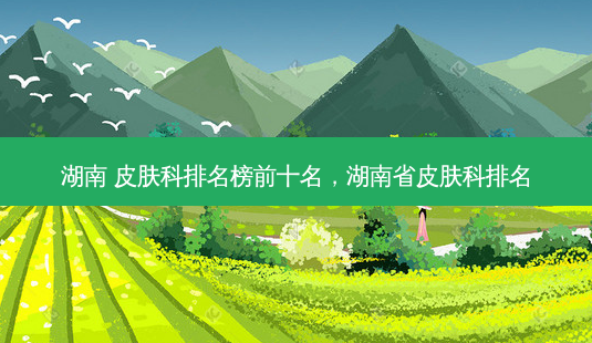 湖南 皮肤科排名榜前十名,湖南省皮肤科排名-第1张图片-美呗严选网 湖南 皮肤科排名榜前十名,湖南省皮肤科排名-第1张图片-美呗严选网