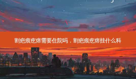 割疤痕疙瘩需要住院吗,割疤痕疙瘩挂什么科-第1张图片-美呗严选网 割疤痕疙瘩需要住院吗,割疤痕疙瘩挂什么科-第1张图片-美呗严选网